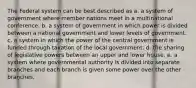 The Federal system can be best described as a. a system of government where member nations meet in a multinational conference. b. a system of government in which power is divided between a national government and lower levels of government. c. a system in which the power of the central government is funded through taxation of the local government. d. the sharing of legislative powers between an upper and lower house. e. a system where governmental authority is divided into separate branches and each branch is given some power over the other branches.