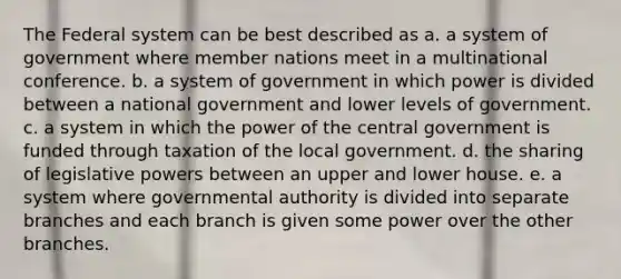 The Federal system can be best described as a. a system of government where member nations meet in a multinational conference. b. a system of government in which power is divided between a national government and lower levels of government. c. a system in which the power of the central government is funded through taxation of the local government. d. the sharing of legislative powers between an upper and lower house. e. a system where governmental authority is divided into separate branches and each branch is given some power over the other branches.