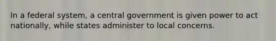 In a federal system, a central government is given power to act nationally, while states administer to local concerns.