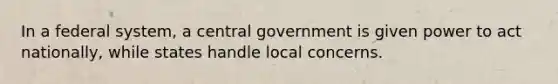 In a federal system, a central government is given power to act nationally, while states handle local concerns.