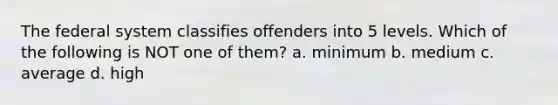 The federal system classifies offenders into 5 levels. Which of the following is NOT one of them? a. minimum b. medium c. average d. high