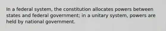 In a federal system, the constitution allocates powers between states and federal government; in a unitary system, powers are held by national government.