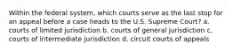 Within the federal system, which courts serve as the last stop for an appeal before a case heads to the U.S. Supreme Court? a. courts of limited jurisdiction b. courts of general jurisdiction c. courts of intermediate jurisdiction d. circuit courts of appeals