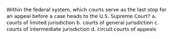 Within the federal system, which courts serve as the last stop for an appeal before a case heads to the U.S. Supreme Court? a. courts of limited jurisdiction b. courts of general jurisdiction c. courts of intermediate jurisdiction d. circuit courts of appeals