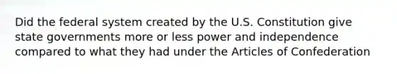 Did the federal system created by the U.S. Constitution give state governments more or less power and independence compared to what they had under the Articles of Confederation