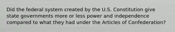 Did the federal system created by the U.S. Constitution give state governments more or less power and independence compared to what they had under the Articles of Confederation?