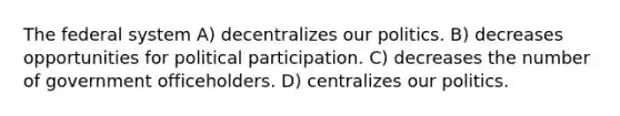 The federal system A) decentralizes our politics. B) decreases opportunities for political participation. C) decreases the number of government officeholders. D) centralizes our politics.