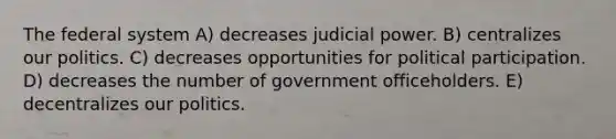 The federal system A) decreases judicial power. B) centralizes our politics. C) decreases opportunities for political participation. D) decreases the number of government officeholders. E) decentralizes our politics.