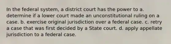 In the federal system, a district court has the power to a. determine if a lower court made an unconstitutional ruling on a case. b. exercise original jurisdiction over a federal case. c. retry a case that was first decided by a State court. d. apply appellate jurisdiction to a federal case.