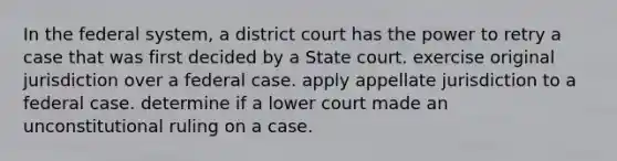 In the federal system, a district court has the power to retry a case that was first decided by a State court. exercise original jurisdiction over a federal case. apply appellate jurisdiction to a federal case. determine if a lower court made an unconstitutional ruling on a case.