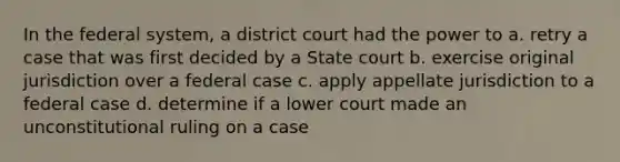 In the federal system, a district court had the power to a. retry a case that was first decided by a State court b. exercise original jurisdiction over a federal case c. apply appellate jurisdiction to a federal case d. determine if a lower court made an unconstitutional ruling on a case