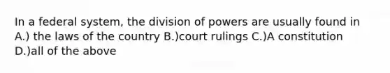 In a federal system, the division of powers are usually found in A.) the laws of the country B.)court rulings C.)A constitution D.)all of the above