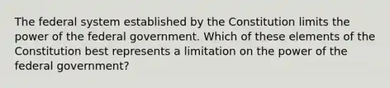 The federal system established by the Constitution limits the power of the federal government. Which of these elements of the Constitution best represents a limitation on the power of the federal government?