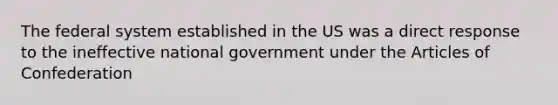 The federal system established in the US was a direct response to the ineffective national government under the Articles of Confederation