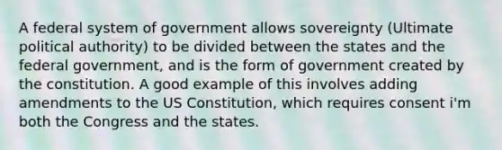 A federal system of government allows sovereignty (Ultimate political authority) to be divided between the states and the federal government, and is the form of government created by the constitution. A good example of this involves adding amendments to the US Constitution, which requires consent i'm both the Congress and the states.