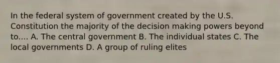 In the federal system of government created by the U.S. Constitution the majority of the decision making powers beyond to.... A. The central government B. The individual states C. The local governments D. A group of ruling elites