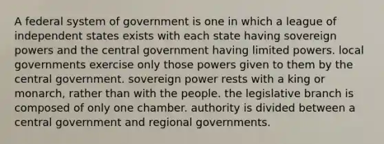 A federal system of government is one in which a league of independent states exists with each state having sovereign powers and the central government having limited powers. local governments exercise only those powers given to them by the central government. sovereign power rests with a king or monarch, rather than with the people. the legislative branch is composed of only one chamber. authority is divided between a central government and regional governments.