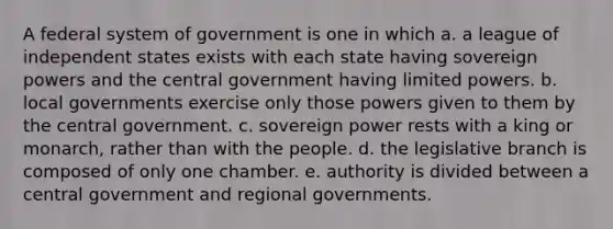 A federal system of government is one in which a. a league of independent states exists with each state having sovereign powers and the central government having limited powers. b. local governments exercise only those powers given to them by the central government. c. sovereign power rests with a king or monarch, rather than with the people. d. the legislative branch is composed of only one chamber. e. authority is divided between a central government and regional governments.