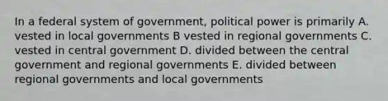 In a federal system of government, political power is primarily A. vested in local governments B vested in regional governments C. vested in central government D. divided between the central government and regional governments E. divided between regional governments and local governments