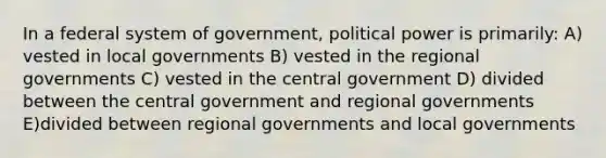 In a federal system of government, political power is primarily: A) vested in local governments B) vested in the regional governments C) vested in the central government D) divided between the central government and regional governments E)divided between regional governments and local governments