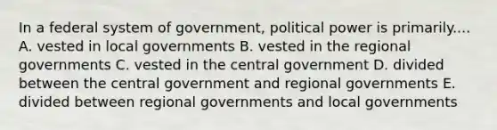 In a federal system of government, political power is primarily.... A. vested in local governments B. vested in the regional governments C. vested in the central government D. divided between the central government and regional governments E. divided between regional governments and local governments