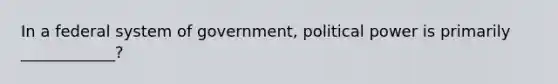 In a federal system of government, political power is primarily ____________?