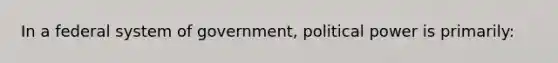 In a federal system of government, political power is primarily: