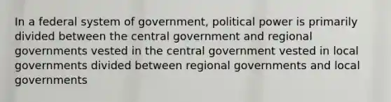 In a federal system of government, political power is primarily divided between the central government and regional governments vested in the central government vested in local governments divided between regional governments and local governments