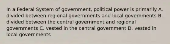 In a Federal System of government, political power is primarily A. divided between regional governments and local governments B. divided between the central government and regional governments C. vested in the central government D. vested in local governments