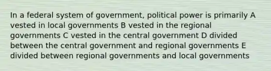 In a federal system of government, political power is primarily A vested in local governments B vested in the regional governments C vested in the central government D divided between the central government and regional governments E divided between regional governments and local governments