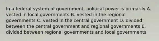 In a federal system of government, political power is primarily A. vested in local governments B. vested in the regional governments C. vested in the central government D. divided between the central government and regional governments E. divided between regional governments and local governments