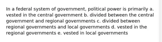 In a federal system of government, political power is primarily a. vested in the central government b. divided between the central government and regional governments c. divided between regional governments and local governments d. vested in the regional governments e. vested in local governments