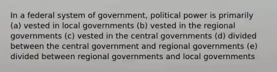 In a federal system of government, political power is primarily (a) vested in local governments (b) vested in the regional governments (c) vested in the central governments (d) divided between the central government and regional governments (e) divided between regional governments and local governments