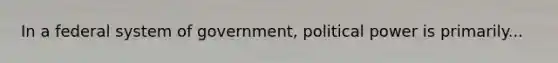 In a federal system of government, political power is primarily...