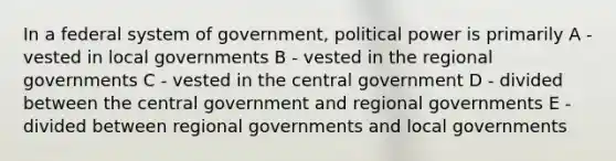 In a federal system of government, political power is primarily A - vested in local governments B - vested in the regional governments C - vested in the central government D - divided between the central government and regional governments E - divided between regional governments and local governments