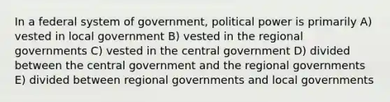 In a federal system of government, political power is primarily A) vested in local government B) vested in the regional governments C) vested in the central government D) divided between the central government and the regional governments E) divided between regional governments and local governments