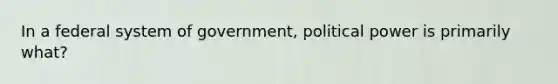 In a federal system of government, political power is primarily what?