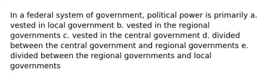 In a federal system of government, political power is primarily a. vested in local government b. vested in the regional governments c. vested in the central government d. divided between the central government and regional governments e. divided between the regional governments and local governments