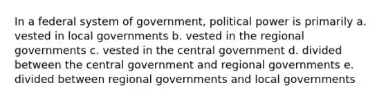 In a federal system of government, political power is primarily a. vested in local governments b. vested in the regional governments c. vested in the central government d. divided between the central government and regional governments e. divided between regional governments and local governments