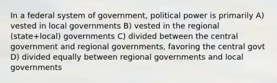 In a federal system of government, political power is primarily A) vested in local governments B) vested in the regional (state+local) governments C) divided between the central government and regional governments, favoring the central govt D) divided equally between regional governments and local governments