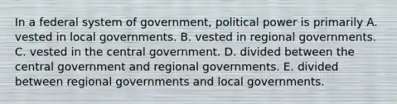 In a federal system of government, political power is primarily A. vested in local governments. B. vested in regional governments. C. vested in the central government. D. divided between the central government and regional governments. E. divided between regional governments and local governments.