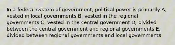 In a federal system of government, political power is primarily A, vested in local governments B, vested in the regional governments C, vested in the central government D, divided between the central government and regional governments E, divided between regional governments and local governments