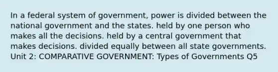 In a federal system of government, power is divided between the national government and the states. held by one person who makes all the decisions. held by a central government that makes decisions. divided equally between all state governments. Unit 2: COMPARATIVE GOVERNMENT: Types of Governments Q5