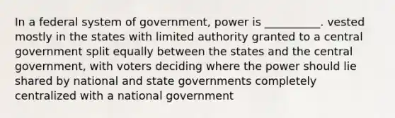 In a federal system of government, power is __________. vested mostly in the states with limited authority granted to a central government split equally between the states and the central government, with voters deciding where the power should lie shared by national and state governments completely centralized with a national government