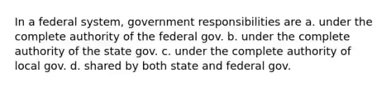 In a federal system, government responsibilities are a. under the complete authority of the federal gov. b. under the complete authority of the state gov. c. under the complete authority of local gov. d. shared by both state and federal gov.