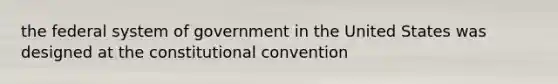 the federal system of government in the United States was designed at the constitutional convention