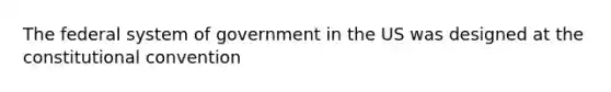 The federal system of government in the US was designed at the constitutional convention