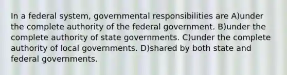 In a federal system, governmental responsibilities are A)under the complete authority of the federal government. B)under the complete authority of state governments. C)under the complete authority of local governments. D)shared by both state and federal governments.