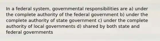 In a federal system, governmental responsibilities are a) under the complete authority of the federal government b) under the complete authority of state government c) under the complete authority of local governments d) shared by both state and federal governments