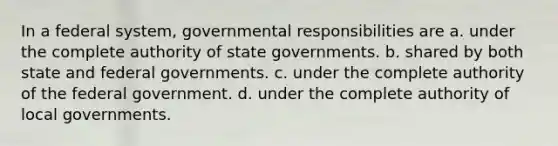 In a federal system, governmental responsibilities are a. under the complete authority of state governments. b. shared by both state and federal governments. c. under the complete authority of the federal government. d. under the complete authority of local governments.